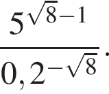  дробь: чис­ли­тель: 5 в сте­пе­ни левая круг­лая скоб­ка ко­рень из: на­ча­ло ар­гу­мен­та: 8 конец ар­гу­мен­та минус 1 пра­вая круг­лая скоб­ка , зна­ме­на­тель: 0,2 в сте­пе­ни левая круг­лая скоб­ка минус ко­рень из: на­ча­ло ар­гу­мен­та: 8 конец ар­гу­мен­та пра­вая круг­лая скоб­ка конец дроби . 