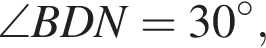 \angle BDN=30 гра­ду­сов,