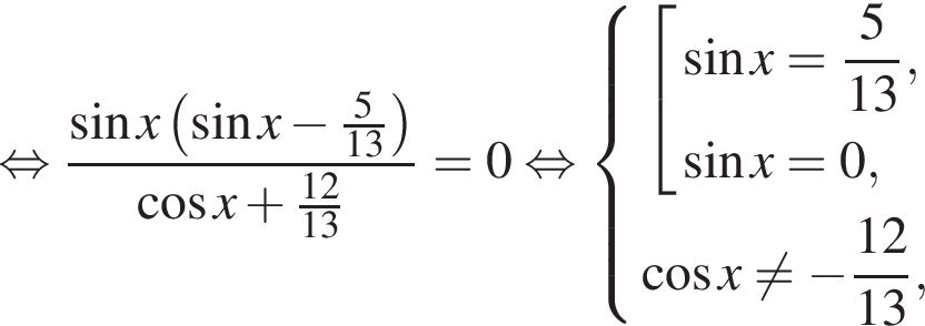  рав­но­силь­но дробь: чис­ли­тель: синус x левая круг­лая скоб­ка синус x минус дробь: чис­ли­тель: 5, зна­ме­на­тель: 13 конец дроби пра­вая круг­лая скоб­ка , зна­ме­на­тель: ко­си­нус x плюс дробь: чис­ли­тель: 12, зна­ме­на­тель: 13 конец дроби конец дроби =0 рав­но­силь­но си­сте­ма вы­ра­же­ний со­во­куп­ность вы­ра­же­ний синус x= дробь: чис­ли­тель: 5, зна­ме­на­тель: 13 конец дроби , синус x=0, конец си­сте­мы . ко­си­нус x не равно минус дробь: чис­ли­тель: 12, зна­ме­на­тель: 13 конец дроби , конец со­во­куп­но­сти . 