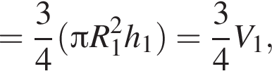 = дробь: чис­ли­тель: 3, зна­ме­на­тель: 4 конец дроби левая круг­лая скоб­ка Пи R_1 в квад­ра­те h_1 пра­вая круг­лая скоб­ка = дробь: чис­ли­тель: 3, зна­ме­на­тель: 4 конец дроби V_1, 