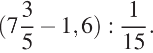  левая круг­лая скоб­ка целая часть: 7, дроб­ная часть: чис­ли­тель: 3, зна­ме­на­тель: 5 минус 1,6 пра­вая круг­лая скоб­ка : дробь: чис­ли­тель: 1, зна­ме­на­тель: 15 конец дроби . 