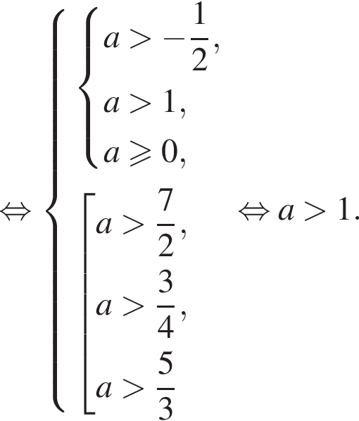 равносильно система выражений новая строка система выражений новая строка a больше минус дробь: числитель: 1, знаменатель: 2 конец дроби , новая строка a больше 1, новая строка a\geqslant0, конец системы новая строка совокупность выражений новая строка a больше дробь: числитель: 7, знаменатель: 2 конец дроби , новая строка a больше дробь: числитель: 3, знаменатель: 4 конец дроби , новая строка a больше дробь: числитель: 5, знаменатель: 3 конец дроби конец системы . конец совокупности . равносильно a больше 1.
