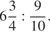  целая часть: 6, дроб­ная часть: чис­ли­тель: 3, зна­ме­на­тель: 4 : дробь: чис­ли­тель: 9, зна­ме­на­тель: 10 конец дроби . 