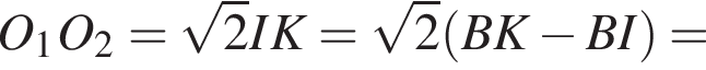 O_1O_2= корень из: начало аргумента: 2 конец аргумента IK= корень из: начало аргумента: 2 конец аргумента левая круглая скобка BK минус BI правая круглая скобка =