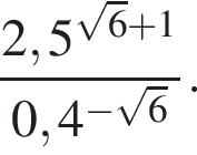  дробь: чис­ли­тель: 2,5 в сте­пе­ни левая круг­лая скоб­ка ко­рень из: на­ча­ло ар­гу­мен­та: 6 конец ар­гу­мен­та плюс 1 пра­вая круг­лая скоб­ка , зна­ме­на­тель: 0,4 в сте­пе­ни левая круг­лая скоб­ка минус ко­рень из: на­ча­ло ар­гу­мен­та: 6 конец ар­гу­мен­та пра­вая круг­лая скоб­ка конец дроби . 