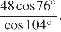  дробь: чис­ли­тель: 48 ко­си­нус 76 гра­ду­сов , зна­ме­на­тель: ко­си­нус 104 гра­ду­сов конец дроби . 