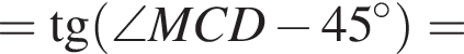 = тангенс левая круглая скобка \angle MCD минус 45 в степени левая круглая скобка \circ правая круглая скобка правая круглая скобка =