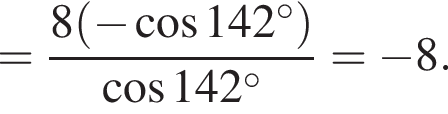 = дробь: чис­ли­тель: 8 левая круг­лая скоб­ка минус ко­си­нус 142 гра­ду­сов пра­вая круг­лая скоб­ка , зна­ме­на­тель: ко­си­нус 142 гра­ду­сов конец дроби = минус 8. 