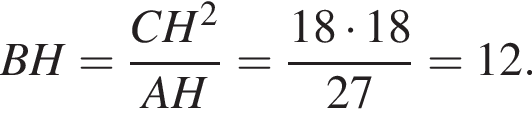  BH= дробь: чис­ли­тель: CH в квад­ра­те , зна­ме­на­тель: AH конец дроби = дробь: чис­ли­тель: 18 умно­жить на 18, зна­ме­на­тель: 27 конец дроби =12. 
