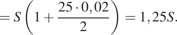 =S левая круг­лая скоб­ка 1 плюс дробь: чис­ли­тель: 25 умно­жить на 0,02, зна­ме­на­тель: 2 конец дроби пра­вая круг­лая скоб­ка =1,25S. 