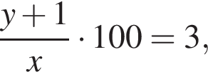  дробь: чис­ли­тель: y плюс 1, зна­ме­на­тель: x конец дроби умно­жить на 100=3, 
