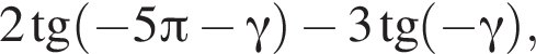 2 тан­генс левая круг­лая скоб­ка минус 5 Пи минус гамма пра­вая круг­лая скоб­ка минус 3 тан­генс левая круг­лая скоб­ка минус гамма пра­вая круг­лая скоб­ка ,