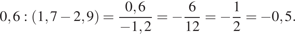  0,6 : левая круг­лая скоб­ка 1,7 минус 2,9 пра­вая круг­лая скоб­ка = дробь: чис­ли­тель: 0,6, зна­ме­на­тель: минус 1,2 конец дроби = минус дробь: чис­ли­тель: 6, зна­ме­на­тель: 12 конец дроби = минус дробь: чис­ли­тель: 1, зна­ме­на­тель: 2 конец дроби = минус 0,5. 