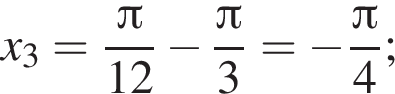 x_3= дробь: чис­ли­тель: Пи , зна­ме­на­тель: 12 конец дроби минус дробь: чис­ли­тель: Пи , зна­ме­на­тель: 3 конец дроби = минус дробь: чис­ли­тель: Пи , зна­ме­на­тель: 4 конец дроби ; 
