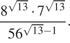  дробь: чис­ли­тель: 8 в сте­пе­ни левая круг­лая скоб­ка ко­рень из: на­ча­ло ар­гу­мен­та: 13 конец ар­гу­мен­та пра­вая круг­лая скоб­ка умно­жить на 7 в сте­пе­ни левая круг­лая скоб­ка ко­рень из: на­ча­ло ар­гу­мен­та: 13 конец ар­гу­мен­та пра­вая круг­лая скоб­ка , зна­ме­на­тель: 56 в сте­пе­ни левая круг­лая скоб­ка ко­рень из: на­ча­ло ар­гу­мен­та: 13 конец ар­гу­мен­та минус 1 пра­вая круг­лая скоб­ка конец дроби . 