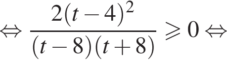  рав­но­силь­но дробь: чис­ли­тель: 2 левая круг­лая скоб­ка t минус 4 пра­вая круг­лая скоб­ка в квад­ра­те , зна­ме­на­тель: левая круг­лая скоб­ка t минус 8 пра­вая круг­лая скоб­ка левая круг­лая скоб­ка t плюс 8 пра­вая круг­лая скоб­ка конец дроби \geqslant0 рав­но­силь­но 