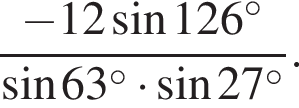  дробь: чис­ли­тель: минус 12 синус 126 в сте­пе­ни левая круг­лая скоб­ка \circ пра­вая круг­лая скоб­ка , зна­ме­на­тель: синус 63 в сте­пе­ни левая круг­лая скоб­ка \circ пра­вая круг­лая скоб­ка умно­жить на синус 27 в сте­пе­ни левая круг­лая скоб­ка \circ пра­вая круг­лая скоб­ка конец дроби . 