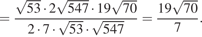 = дробь: чис­ли­тель: ко­рень из: на­ча­ло ар­гу­мен­та: 53 конец ар­гу­мен­та умно­жить на 2 ко­рень из: на­ча­ло ар­гу­мен­та: 547 конец ар­гу­мен­та умно­жить на 19 ко­рень из: на­ча­ло ар­гу­мен­та: 70 конец ар­гу­мен­та , зна­ме­на­тель: 2 умно­жить на 7 умно­жить на ко­рень из: на­ча­ло ар­гу­мен­та: 53 конец ар­гу­мен­та умно­жить на ко­рень из: на­ча­ло ар­гу­мен­та: 547 конец ар­гу­мен­та конец дроби = дробь: чис­ли­тель: 19 ко­рень из: на­ча­ло ар­гу­мен­та: 70 конец ар­гу­мен­та , зна­ме­на­тель: 7 конец дроби . 