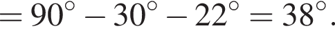 = 90 гра­ду­сов минус 30 гра­ду­сов минус 22 гра­ду­сов = 38 гра­ду­сов.