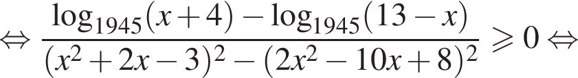  рав­но­силь­но дробь: чис­ли­тель: ло­га­рифм по ос­но­ва­нию левая круг­лая скоб­ка 1945 пра­вая круг­лая скоб­ка левая круг­лая скоб­ка x плюс 4 пра­вая круг­лая скоб­ка минус ло­га­рифм по ос­но­ва­нию левая круг­лая скоб­ка 1945 пра­вая круг­лая скоб­ка левая круг­лая скоб­ка 13 минус x пра­вая круг­лая скоб­ка , зна­ме­на­тель: левая круг­лая скоб­ка x в квад­ра­те плюс 2x минус 3 пра­вая круг­лая скоб­ка в квад­ра­те минус левая круг­лая скоб­ка 2x в квад­ра­те минус 10x плюс 8 пра­вая круг­лая скоб­ка в квад­ра­те конец дроби боль­ше или равно 0 рав­но­силь­но 