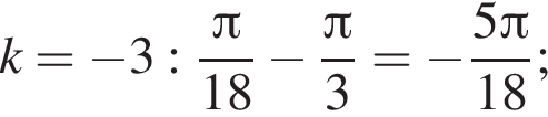 k = минус 3: дробь: числитель: Пи , знаменатель: 18 конец дроби минус дробь: числитель: Пи , знаменатель: 3 конец дроби = минус дробь: числитель: 5 Пи , знаменатель: 18 конец дроби ;