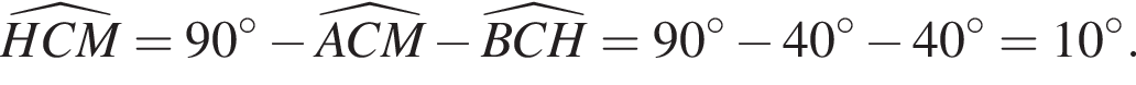 \widehatHCM= 90 гра­ду­сов минус \widehatACM минус \widehatBCH=90 гра­ду­сов минус 40 гра­ду­сов минус 40 гра­ду­сов=10 гра­ду­сов.