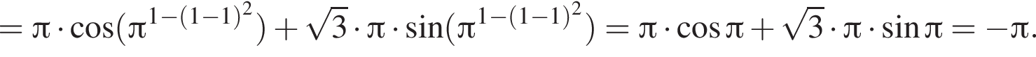 = Пи умно­жить на ко­си­нус левая круг­лая скоб­ка Пи в сте­пе­ни левая круг­лая скоб­ка 1 минус левая круг­лая скоб­ка 1 минус 1 пра­вая круг­лая скоб­ка в квад­ра­те пра­вая круг­лая скоб­ка пра­вая круг­лая скоб­ка плюс ко­рень из: на­ча­ло ар­гу­мен­та: 3 конец ар­гу­мен­та умно­жить на Пи умно­жить на синус левая круг­лая скоб­ка Пи в сте­пе­ни левая круг­лая скоб­ка 1 минус левая круг­лая скоб­ка 1 минус 1 пра­вая круг­лая скоб­ка в квад­ра­те пра­вая круг­лая скоб­ка } пра­вая круг­лая скоб­ка = Пи умно­жить на ко­си­нус Пи плюс ко­рень из: на­ча­ло ар­гу­мен­та: 3 конец ар­гу­мен­та умно­жить на Пи умно­жить на синус Пи = минус Пи .