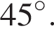 45 гра­ду­сов .