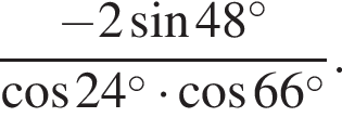  дробь: чис­ли­тель: минус 2 синус 48 в сте­пе­ни левая круг­лая скоб­ка \circ пра­вая круг­лая скоб­ка , зна­ме­на­тель: ко­си­нус 24 в сте­пе­ни левая круг­лая скоб­ка \circ пра­вая круг­лая скоб­ка умно­жить на ко­си­нус 66 в сте­пе­ни левая круг­лая скоб­ка \circ пра­вая круг­лая скоб­ка конец дроби . 