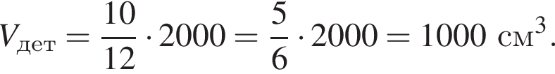  V_дет = дробь: чис­ли­тель: 10, зна­ме­на­тель: 12 конец дроби умно­жить на 2000 = дробь: чис­ли­тель: 5, зна­ме­на­тель: 6 конец дроби умно­жить на 2000 = 1000 см в кубе . 