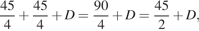  дробь: чис­ли­тель: 45, зна­ме­на­тель: 4 конец дроби плюс дробь: чис­ли­тель: 45, зна­ме­на­тель: 4 конец дроби плюс D= дробь: чис­ли­тель: 90, зна­ме­на­тель: 4 конец дроби плюс D = дробь: чис­ли­тель: 45, зна­ме­на­тель: 2 конец дроби плюс D, 