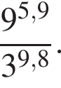  дробь: чис­ли­тель: 9 в сте­пе­ни левая круг­лая скоб­ка 5,9 пра­вая круг­лая скоб­ка , зна­ме­на­тель: 3 в сте­пе­ни левая круг­лая скоб­ка 9,8 пра­вая круг­лая скоб­ка конец дроби . 