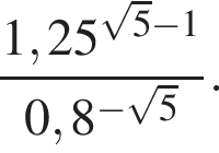  дробь: чис­ли­тель: 1,25 в сте­пе­ни левая круг­лая скоб­ка ко­рень из: на­ча­ло ар­гу­мен­та: 5 конец ар­гу­мен­та минус 1 пра­вая круг­лая скоб­ка , зна­ме­на­тель: 0,8 в сте­пе­ни левая круг­лая скоб­ка минус ко­рень из: на­ча­ло ар­гу­мен­та: 5 конец ар­гу­мен­та пра­вая круг­лая скоб­ка конец дроби . 