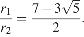 дробь: числитель: r_1, знаменатель: r_2 конец дроби = дробь: числитель: 7 минус 3 корень из: начало аргумента: 5 конец аргумента , знаменатель: 2 конец дроби .