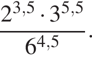  дробь: чис­ли­тель: 2 в сте­пе­ни левая круг­лая скоб­ка 3,5 пра­вая круг­лая скоб­ка умно­жить на 3 в сте­пе­ни левая круг­лая скоб­ка 5,5 пра­вая круг­лая скоб­ка , зна­ме­на­тель: 6 в сте­пе­ни левая круг­лая скоб­ка 4,5 пра­вая круг­лая скоб­ка конец дроби . 