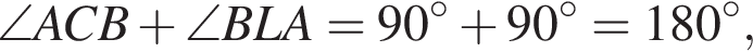\angle ACB плюс \angle BLA=90 гра­ду­сов плюс 90 гра­ду­сов=180 гра­ду­сов,