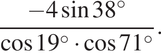  дробь: чис­ли­тель: минус 4 синус 38 в сте­пе­ни левая круг­лая скоб­ка \circ пра­вая круг­лая скоб­ка , зна­ме­на­тель: ко­си­нус 19 в сте­пе­ни левая круг­лая скоб­ка \circ пра­вая круг­лая скоб­ка умно­жить на ко­си­нус 71 в сте­пе­ни левая круг­лая скоб­ка \circ пра­вая круг­лая скоб­ка конец дроби . 