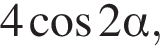 4 ко­си­нус 2 альфа ,