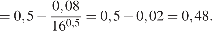 =0,5 минус дробь: числитель: 0,08, знаменатель: 16 в степени левая круглая скобка 0,5 правая круглая скобка конец дроби =0,5 минус 0,02=0,48.